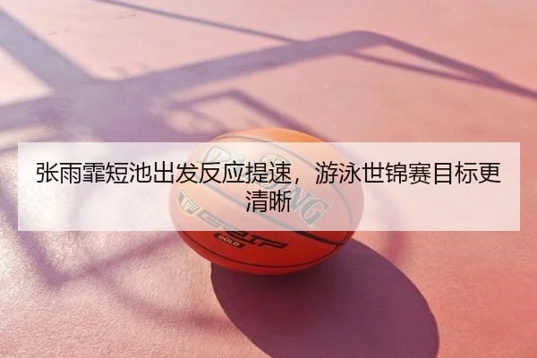 张雨霏短池出发反应提速，游泳世锦赛目标更清晰