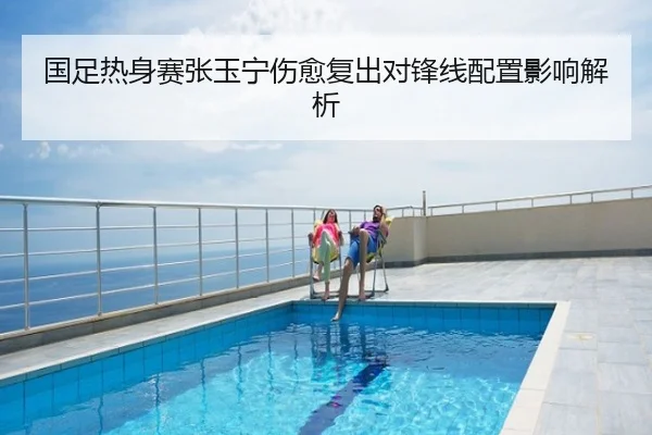 国足热身赛张玉宁伤愈复出对锋线配置影响解析