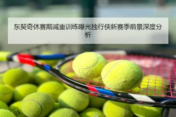 东契奇休赛期减重训练曝光独行侠新赛季前景深度分析